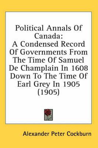 Political Annals of Canada: A Condensed Record of Governments from the Time of Samuel de Champlain in 1608 Down to the Time of Earl Grey in 1905 (1905)