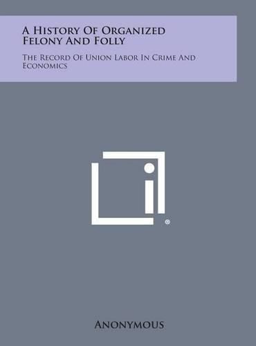 Cover image for A History of Organized Felony and Folly: The Record of Union Labor in Crime and Economics