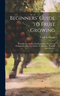 Cover image for Beginners' Guide to Fruit Growing; a Simple Statement of the Elementary Practices of Propagation, Planting, Culture, Fertilization, Pruning, Spraying, etc.