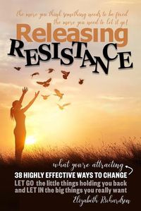 Cover image for Releasing Resistance: 38 Highly Effective Ways to CHANGE! LET GO the little things holding you back and LET IN the big things you really want!