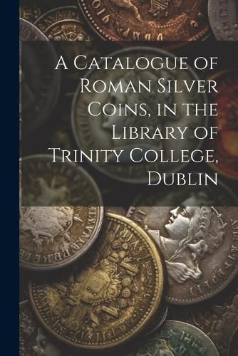 Cover image for A Catalogue of Roman Silver Coins, in the Library of Trinity College, Dublin