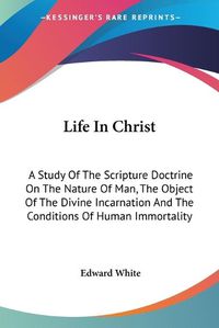 Cover image for Life in Christ: A Study of the Scripture Doctrine on the Nature of Man, the Object of the Divine Incarnation and the Conditions of Human Immortality