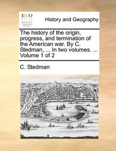 Cover image for The History of the Origin, Progress, and Termination of the American War. by C. Stedman, ... in Two Volumes. ... Volume 1 of 2