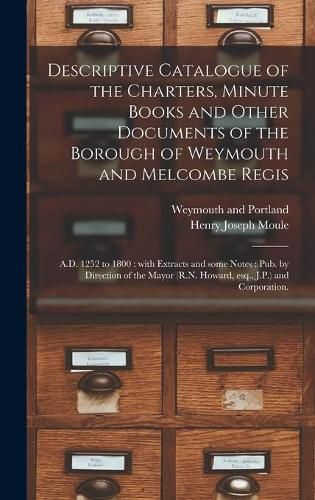 Cover image for Descriptive Catalogue of the Charters, Minute Books and Other Documents of the Borough of Weymouth and Melcombe Regis: A.D. 1252 to 1800: With Extracts and Some Notes: Pub. by Direction of the Mayor (R.N. Howard, Esq., J.P.) and Corporation.