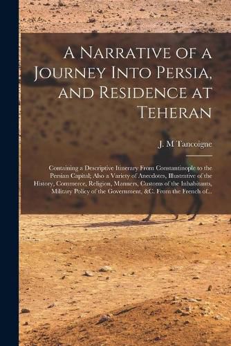 Cover image for A Narrative of a Journey Into Persia, and Residence at Teheran: Containing a Descriptive Itinerary From Constantinople to the Persian Capital; Also a Variety of Anecdotes, Illustrative of the History, Commerce, Religion, Manners, Customs of The...