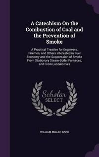 Cover image for A Catechism on the Combustion of Coal and the Prevention of Smoke: A Practical Treatise for Engineers, Firemen, and Others Interested in Fuel Economy and the Suppression of Smoke from Stationary Steam-Boiler Furnaces, and from Locomotives