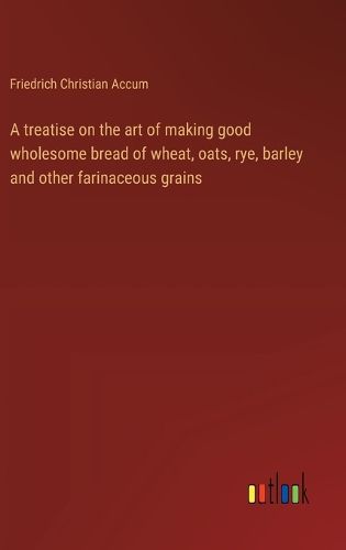 Cover image for A treatise on the art of making good wholesome bread of wheat, oats, rye, barley and other farinaceous grains