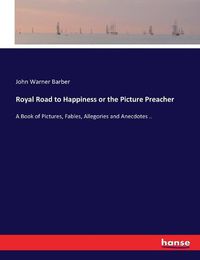 Cover image for Royal Road to Happiness or the Picture Preacher: A Book of Pictures, Fables, Allegories and Anecdotes ..