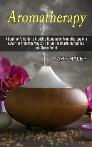 Cover image for Aromatherapy: A Beginner's Guide to Creating Homemade Aromatherapy Oils (Essential Aromatherapy & Oil Guide for Health, Happiness and Stress Relief)
