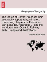 Cover image for The States of Central America; Their Geography, Topography, Climate ..., Comprising Chapters on Honduras, San Salvador, Nicaragua ... and the Honduras Inter-Oceanic Railway. with ... Maps and Illustrations.