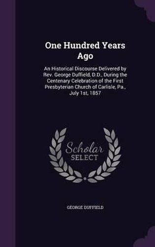 One Hundred Years Ago: An Historical Discourse Delivered by REV. George Duffield, D.D., During the Centenary Celebration of the First Presbyterian Church of Carlisle, Pa., July 1st, 1857