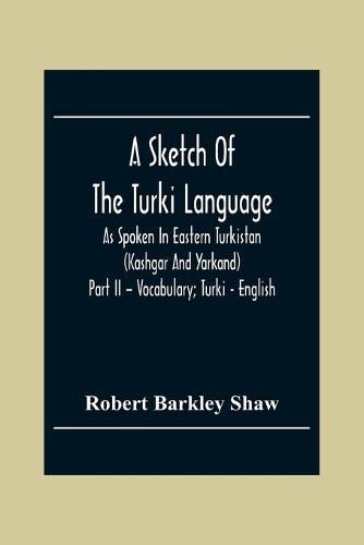 Cover image for A Sketch Of The Turki Language As Spoken In Eastern Turkistan (Kashgar And Yarkand) Part Ii - Vocabulary; Turki - English