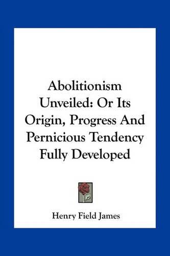Cover image for Abolitionism Unveiled: Or Its Origin, Progress and Pernicious Tendency Fully Developed