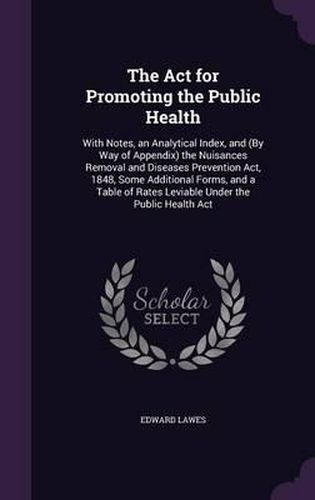 The ACT for Promoting the Public Health: With Notes, an Analytical Index, and (by Way of Appendix) the Nuisances Removal and Diseases Prevention ACT, 1848, Some Additional Forms, and a Table of Rates Leviable Under the Public Health ACT