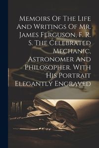 Cover image for Memoirs Of The Life And Writings Of Mr. James Ferguson, F. R. S. The Celebrated Mechanic, Astronomer And Philosopher. With His Portrait Elegantly Engraved