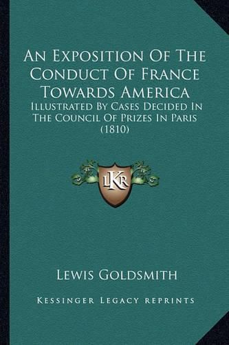 An Exposition of the Conduct of France Towards America an Exposition of the Conduct of France Towards America: Illustrated by Cases Decided in the Council of Prizes in Parillustrated by Cases Decided in the Council of Prizes in Paris (1810) Is (1810)