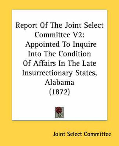 Cover image for Report of the Joint Select Committee V2: Appointed to Inquire Into the Condition of Affairs in the Late Insurrectionary States, Alabama (1872)