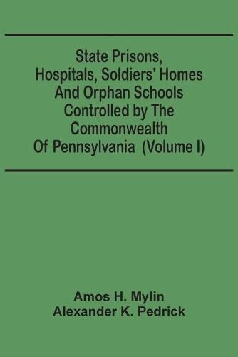 Cover image for State Prisons, Hospitals, Soldiers' Homes And Orphan Schools Controlled By The Commonwealth Of Pennsylvania: Embracing Their History, Finances And The Laws By Which They Are Governed (Volume I)