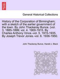 Cover image for History of the Corporation of Birmingham; With a Sketch of the Earlier Government of the Town. by John Thackeray Bunce. (Vol. 3. 1885-1899; Vol. 4. 1900-1915. by Charles Anthony Vince.-Vol. 5. 1915-1935. by Joseph Trevor Jones.-Vol. 6. 1936-1950.