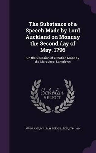 Cover image for The Substance of a Speech Made by Lord Auckland on Monday the Second Day of May, 1796: On the Occasion of a Motion Made by the Marquis of Lansdown