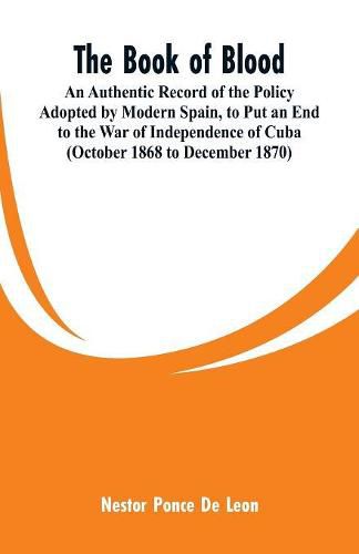 The Book of Blood: An Authentic Record of the Policy Adopted by Modern Spain, to Put an End to the War of Independence of Cuba (October 1868 to December 1870)