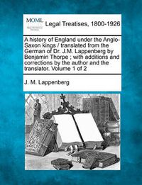 Cover image for A History of England Under the Anglo-Saxon Kings / Translated from the German of Dr. J.M. Lappenberg by Benjamin Thorpe; With Additions and Corrections by the Author and the Translator. Volume 1 of 2