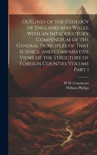 Cover image for Outlines of the Geology of England and Wales, With an Introductory Compendium of the General Principles of That Science, and Comparative Views of the Structure of Foreign Counties Volume Part 1