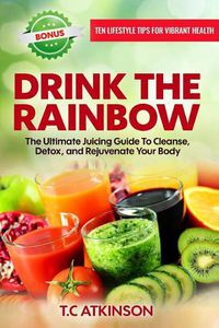 Cover image for Drink The Rainbow: The Ultimate Juicing Guide To Cleanse, Detox, and Rejuvenate Your Body