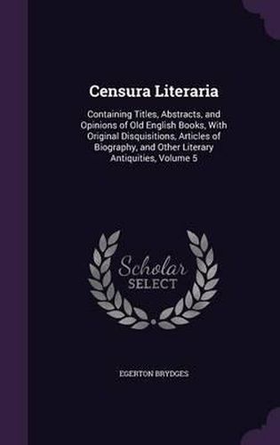 Censura Literaria: Containing Titles, Abstracts, and Opinions of Old English Books, with Original Disquisitions, Articles of Biography, and Other Literary Antiquities, Volume 5