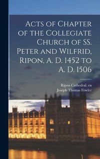 Cover image for Acts of Chapter of the Collegiate Church of SS. Peter and Wilfrid, Ripon, A. D. 1452 to A. D. 1506