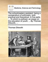 Cover image for The Schoolmasters Assistant: Being a Compendium of Arithmetic, Both Practical and Theoretical. in Five Parts. ... to Which Is Prefixed, an Essay on the Education of Youth; ... by Thomas Dilworth, ...