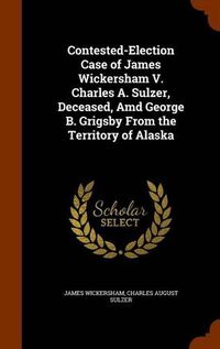 Cover image for Contested-Election Case of James Wickersham V. Charles A. Sulzer, Deceased, AMD George B. Grigsby from the Territory of Alaska