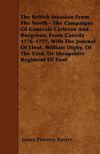 The British Invasion From The North - The Campaigns Of Generals Carleton And Burgoyne, From Canada 1776-1777, With The Journal Of Lieut. William Digby, Of The 53rd, Or Shropshire Regiment Of Foot