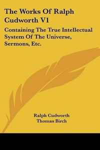 Cover image for The Works of Ralph Cudworth V1: Containing the True Intellectual System of the Universe, Sermons, Etc.