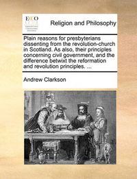 Cover image for Plain Reasons for Presbyterians Dissenting from the Revolution-Church in Scotland. as Also, Their Principles Concerning Civil Government, and the Difference Betwixt the Reformation and Revolution Principles. ...