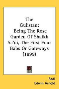 Cover image for The Gulistan: Being the Rose Garden of Shaikh Sadi, the First Four Babs or Gateways (1899)
