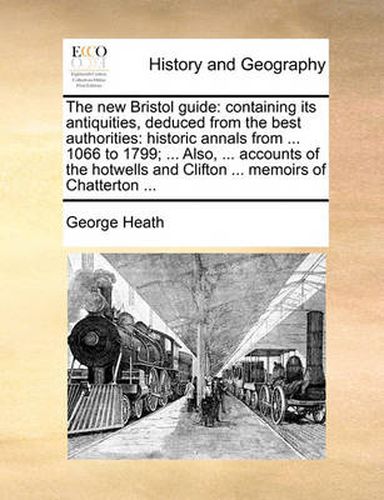 Cover image for The New Bristol Guide: Containing Its Antiquities, Deduced from the Best Authorities: Historic Annals from ... 1066 to 1799; ... Also, ... Accounts of the Hotwells and Clifton ... Memoirs of Chatterton ...