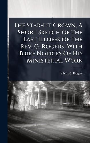 Cover image for The Star-lit Crown, A Short Sketch Of The Last Illness Of The Rev. G. Rogers, With Brief Notices Of His Ministerial Work