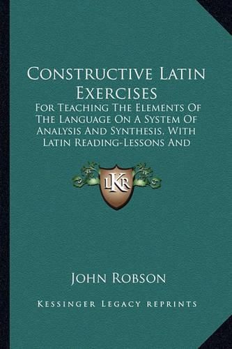 Constructive Latin Exercises: For Teaching the Elements of the Language on a System of Analysis and Synthesis, with Latin Reading-Lessons and Copious Vocabularies (1865)