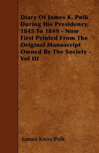 Diary Of James K. Polk During His Presidency, 1845 To 1849 - Now First Printed From The Original Manuscript Owned By The Society - Vol III