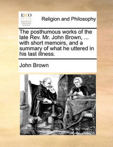 Cover image for The Posthumous Works of the Late REV. Mr. John Brown, ... with Short Memoirs, and a Summary of What He Uttered in His Last Illness.