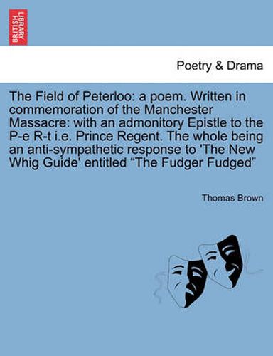 Cover image for The Field of Peterloo: A Poem. Written in Commemoration of the Manchester Massacre: With an Admonitory Epistle to the P-E R-T i.e. Prince Regent. the Whole Being an Anti-Sympathetic Response to 'The New Whig Guide' Entitled the Fudger Fudged