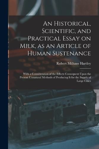 Cover image for An Historical, Scientific, and Practical Essay on Milk, as an Article of Human Sustenance; With a Consideration of the Effects Consequent Upon the Present Unnatural Methods of Producing it for the Supply of Large Cities