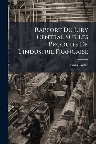 Cover image for Rapport Du Jury Central Sur Les Produits de L'Industrie Franaise: Prsent S.E.M. Le Comte Decazes ... Ministre Secrtaire D'Tat de L'Intrieur