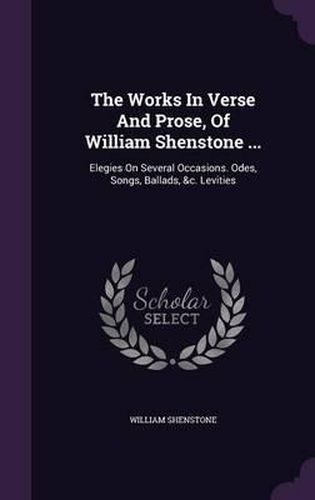 The Works in Verse and Prose, of William Shenstone ...: Elegies on Several Occasions. Odes, Songs, Ballads, &C. Levities