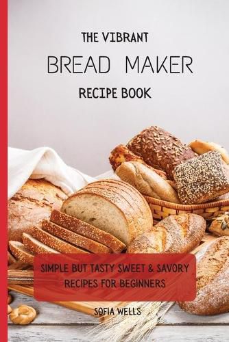 Cover image for The Vibrant Bread Maker Recipe Book: Simple But Tasty Sweet & Savory Recipes For Beginners