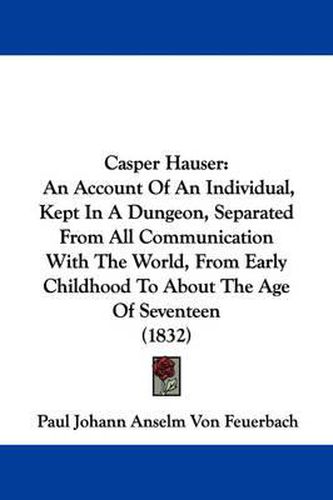 Cover image for Casper Hauser: An Account Of An Individual, Kept In A Dungeon, Separated From All Communication With The World, From Early Childhood To About The Age Of Seventeen (1832)