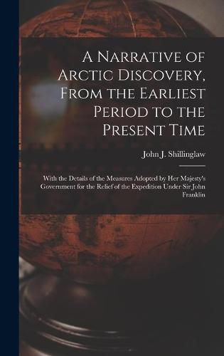 Cover image for A Narrative of Arctic Discovery, From the Earliest Period to the Present Time [microform]: With the Details of the Measures Adopted by Her Majesty's Government for the Relief of the Expedition Under Sir John Franklin