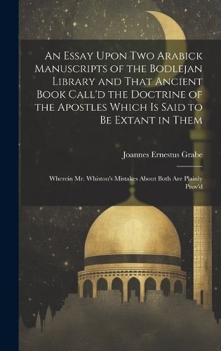 Cover image for An Essay Upon two Arabick Manuscripts of the Bodlejan Library and That Ancient Book Call'd the Doctrine of the Apostles Which is Said to be Extant in Them; Wherein Mr. Whiston's Mistakes About Both are Plainly Prov'd