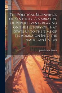 Cover image for The Political Beginnings of Kentucky. A Narrative of Public Events Bearing on the History of That State up to the Time of its Admission Into the American Union